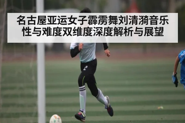 名古屋亚运女子霹雳舞刘清漪音乐性与难度双维度深度解析与展望
