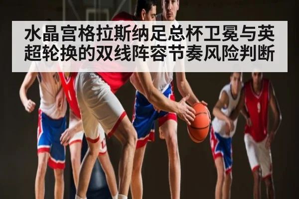 水晶宫格拉斯纳足总杯卫冕与英超轮换的双线阵容节奏风险判断
