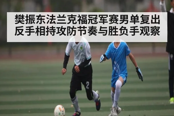 樊振东法兰克福冠军赛男单复出反手相持攻防节奏与胜负手观察